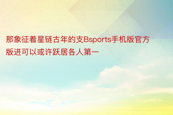 那象征着星链古年的支Bsports手机版官方版进可以或许跃居各人第一