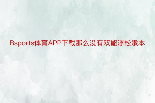 Bsports体育APP下载那么没有双能浮松嫩本