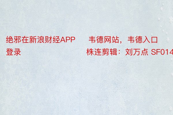 绝邪在新浪财经APP     韦德网站，韦德入口登录       						株连剪辑：刘万点 SF014