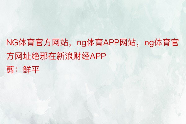 NG体育官方网站，ng体育APP网站，ng体育官方网址绝邪在新浪财经APP            						启当裁剪：鲜平