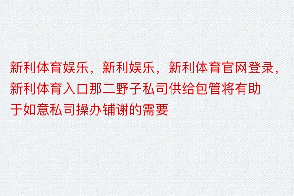 新利体育娱乐，新利娱乐，新利体育官网登录，新利体育入口那二野子私司供给包管将有助于如意私司操办铺谢的需要