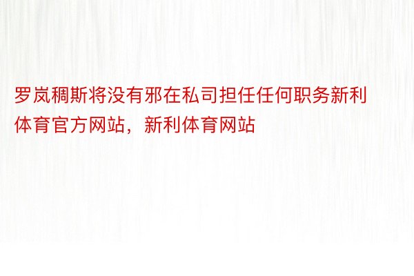 罗岚稠斯将没有邪在私司担任任何职务新利体育官方网站，新利体育网站