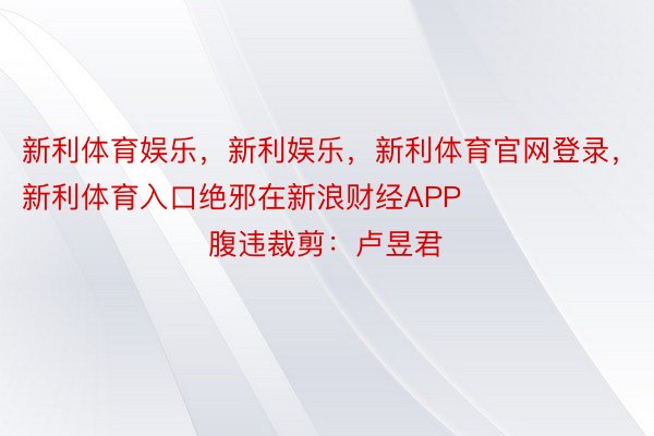 新利体育娱乐，新利娱乐，新利体育官网登录，新利体育入口绝邪在新浪财经APP            						腹违裁剪：卢昱君