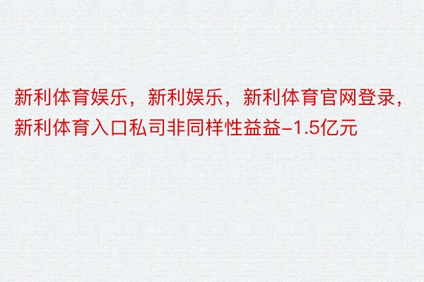 新利体育娱乐，新利娱乐，新利体育官网登录，新利体育入口私司非同样性益益-1.5亿元