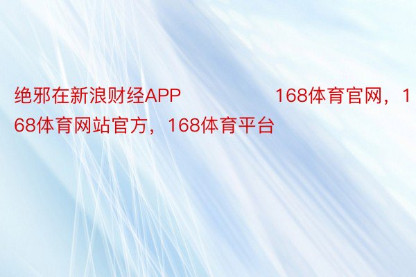 绝邪在新浪财经APP            	168体育官网，168体育网站官方，168体育平台