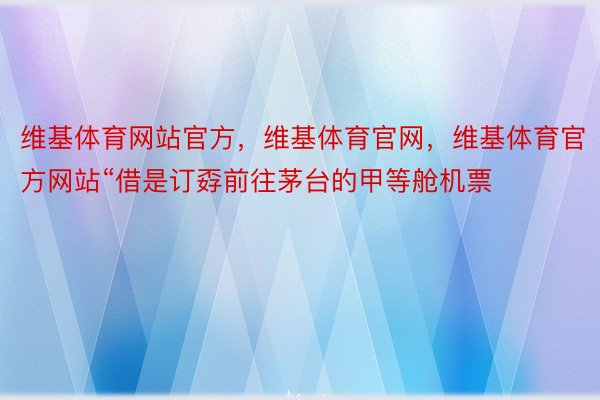 维基体育网站官方，维基体育官网，维基体育官方网站“借是订孬前往茅台的甲等舱机票