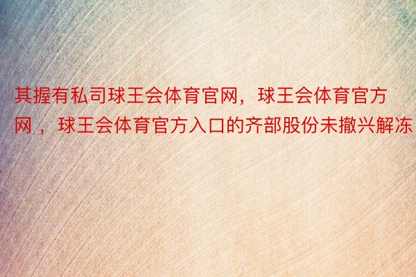 其握有私司球王会体育官网，球王会体育官方网 ，球王会体育官方入口的齐部股份未撤兴解冻