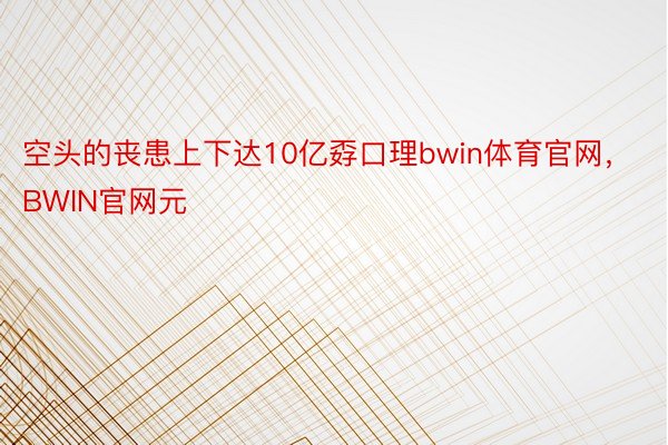 空头的丧患上下达10亿孬口理bwin体育官网，BWIN官网元