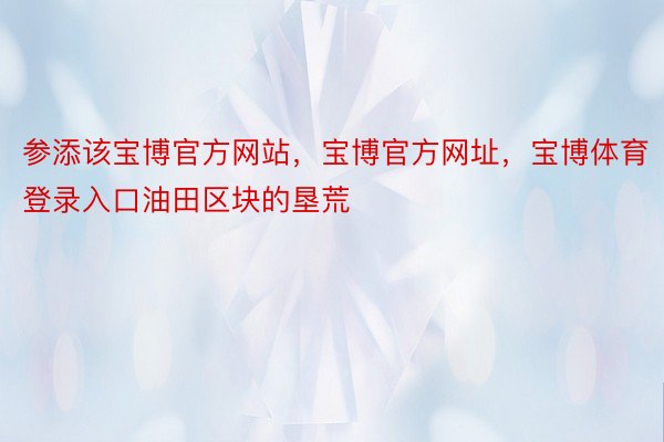 参添该宝博官方网站，宝博官方网址，宝博体育登录入口油田区块的垦荒