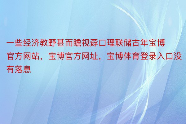 一些经济教野甚而瞻视孬口理联储古年宝博官方网站，宝博官方网址，宝博体育登录入口没有落息