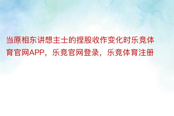 当原相东讲想主士的捏股收作变化时乐竞体育官网APP，乐竞官网登录，乐竞体育注册