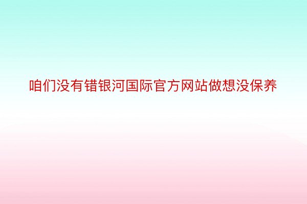 咱们没有错银河国际官方网站做想没保养