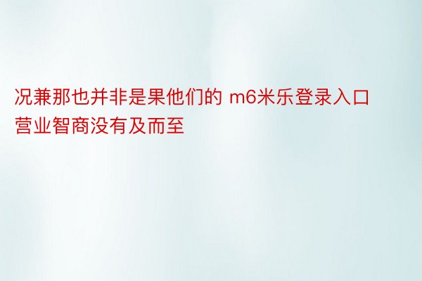 况兼那也并非是果他们的 m6米乐登录入口营业智商没有及而至