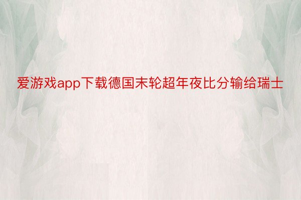 爱游戏app下载德国末轮超年夜比分输给瑞士