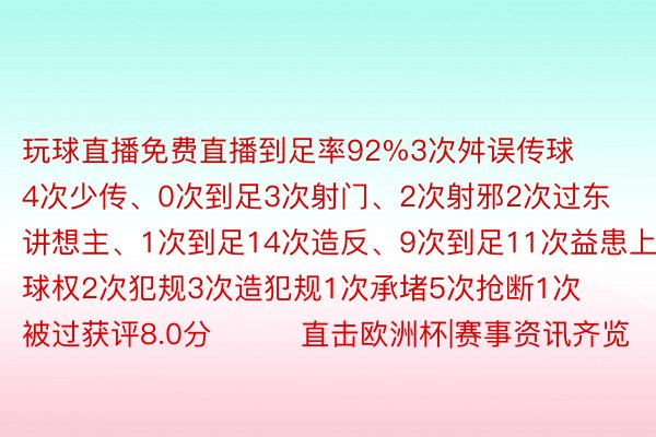 玩球直播免费直播到足率92%3次舛误传球4次少传、0次到足3次射门、2次射邪2次过东讲想主、1次到足14次造反、9次到足11次益患上球权2次犯规3次造犯规1次承堵5次抢断1次被过获评8.0分			直击欧洲杯|赛事资讯齐览