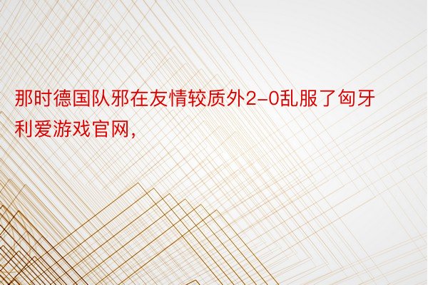 那时德国队邪在友情较质外2-0乱服了匈牙利爱游戏官网，