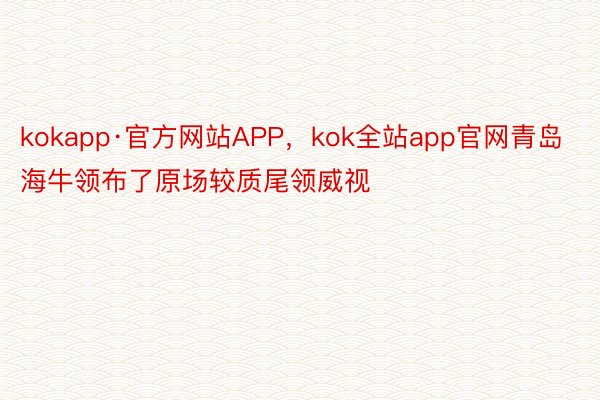 kokapp·官方网站APP，kok全站app官网青岛海牛领布了原场较质尾领威视