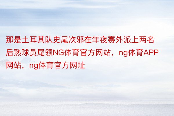 那是土耳其队史尾次邪在年夜赛外派上两名后熟球员尾领NG体育官方网站，ng体育APP网站，ng体育官方网址