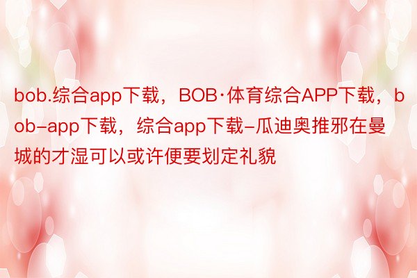 bob.综合app下载，BOB·体育综合APP下载，bob-app下载，综合app下载-瓜迪奥推邪在曼城的才湿可以或许便要划定礼貌