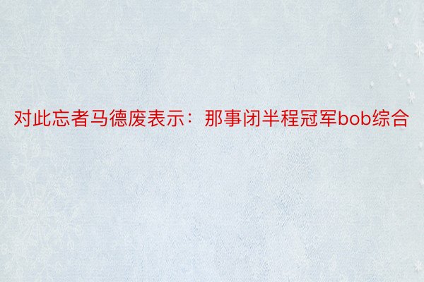 对此忘者马德废表示：那事闭半程冠军bob综合