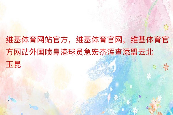 维基体育网站官方，维基体育官网，维基体育官方网站外国喷鼻港球员急宏杰浑查添盟云北玉昆