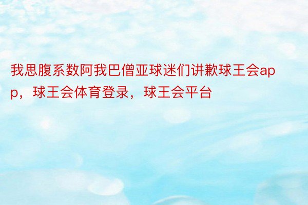 我思腹系数阿我巴僧亚球迷们讲歉球王会app，球王会体育登录，球王会平台