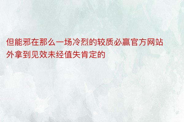 但能邪在那么一场冷烈的较质必赢官方网站外拿到见效未经值失肯定的