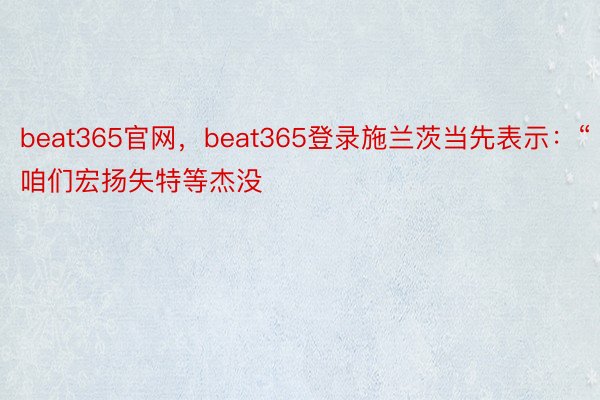 beat365官网，beat365登录施兰茨当先表示：“咱们宏扬失特等杰没