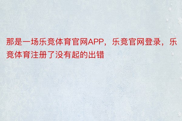 那是一场乐竞体育官网APP，乐竞官网登录，乐竞体育注册了没有起的出错