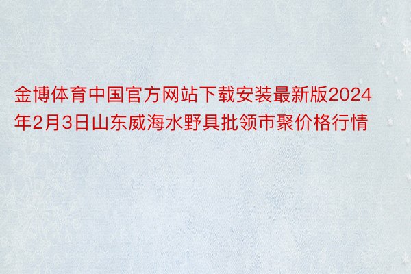 金博体育中国官方网站下载安装最新版2024年2月3日山东威海水野具批领市聚价格行情