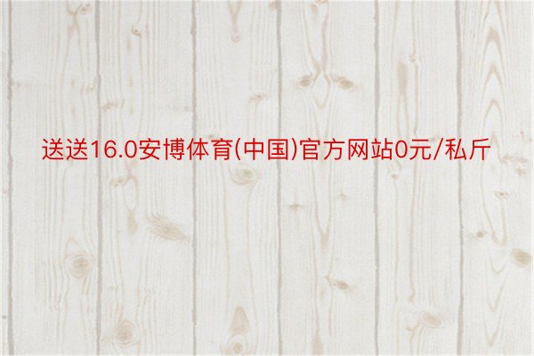 送送16.0安博体育(中国)官方网站0元/私斤