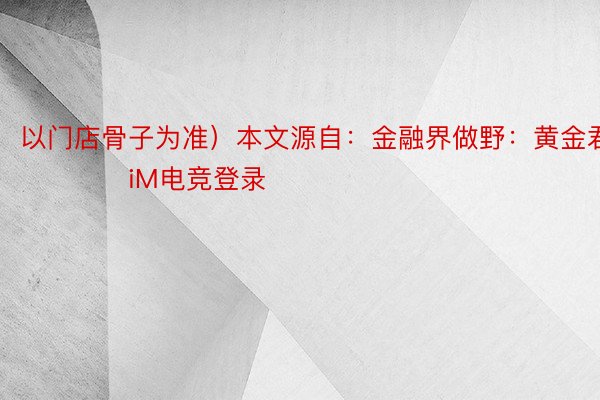 以门店骨子为准）本文源自：金融界做野：黄金君            iM电竞登录