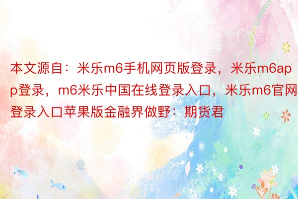 本文源自：米乐m6手机网页版登录，米乐m6app登录，m6米乐中国在线登录入口，米乐m6官网登录入口苹果版金融界做野：期货君