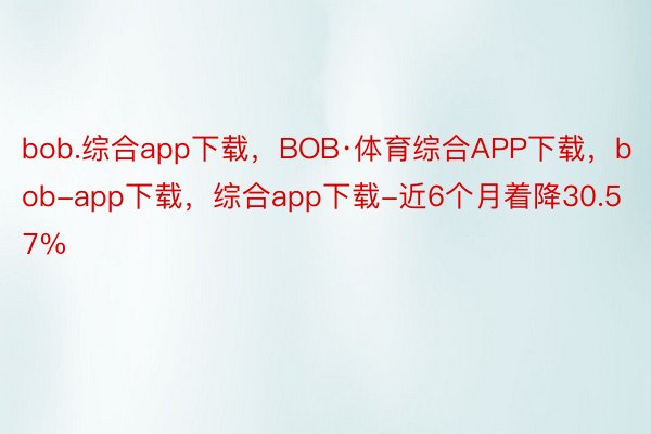 bob.综合app下载，BOB·体育综合APP下载，bob-app下载，综合app下载-近6个月着降30.57%