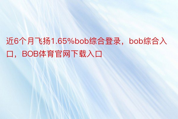 近6个月飞扬1.65%bob综合登录，bob综合入口，BOB体育官网下载入口
