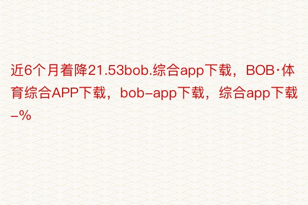 近6个月着降21.53bob.综合app下载，BOB·体育综合APP下载，bob-app下载，综合app下载-%
