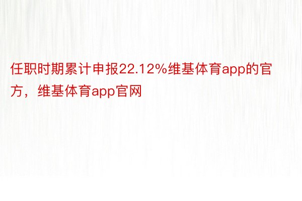 任职时期累计申报22.12%维基体育app的官方，维基体育app官网