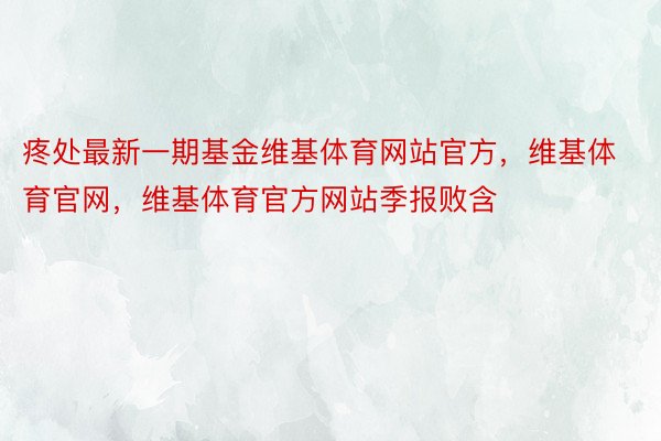 疼处最新一期基金维基体育网站官方，维基体育官网，维基体育官方网站季报败含