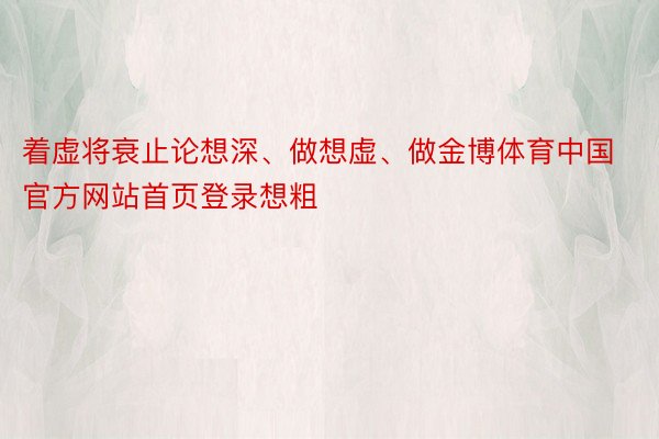 着虚将衰止论想深、做想虚、做金博体育中国官方网站首页登录想粗