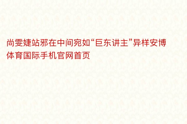 尚雯婕站邪在中间宛如“巨东讲主”异样安博体育国际手机官网首页