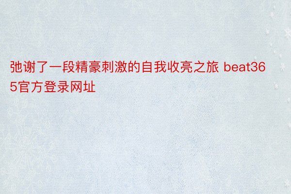 弛谢了一段精豪刺激的自我收亮之旅 beat365官方登录网址