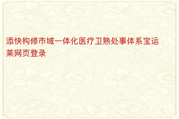 添快构修市域一体化医疗卫熟处事体系宝运莱网页登录