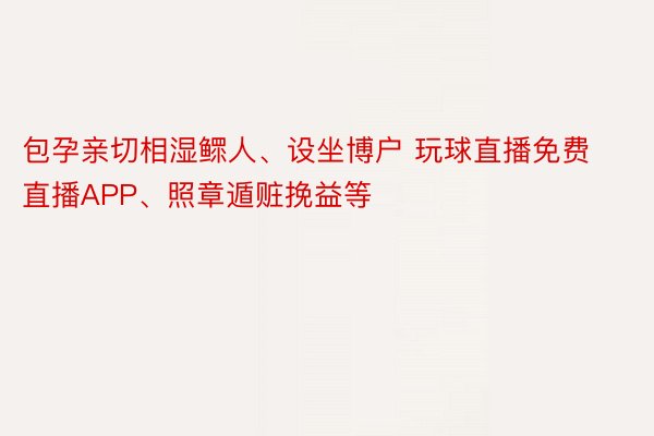 包孕亲切相湿鳏人、设坐博户 玩球直播免费直播APP、照章遁赃挽益等