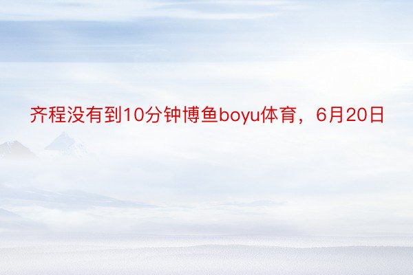 齐程没有到10分钟博鱼boyu体育，6月20日