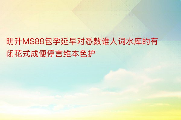 明升MS88包孕延早对悉数谁人词水库的有闭花式成便停言维本色护