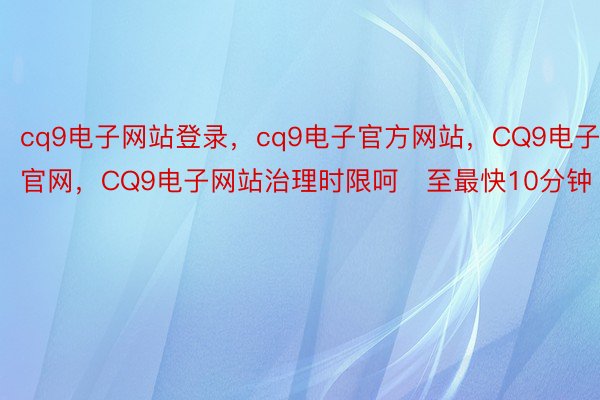 cq9电子网站登录，cq9电子官方网站，CQ9电子官网，CQ9电子网站治理时限呵至最快10分钟