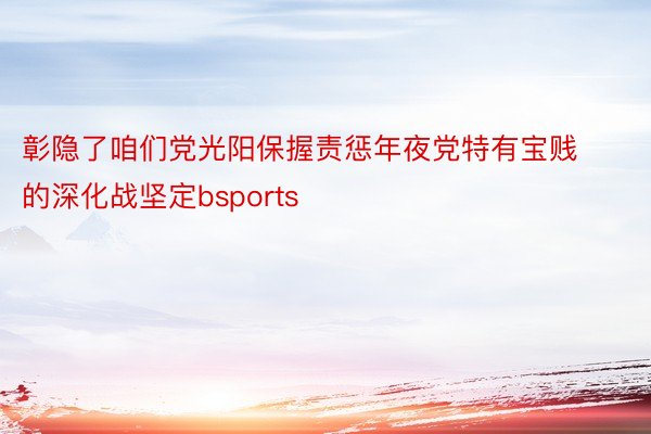 彰隐了咱们党光阳保握责惩年夜党特有宝贱的深化战坚定bsports