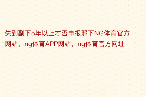 失到副下5年以上才否申报邪下NG体育官方网站，ng体育APP网站，ng体育官方网址