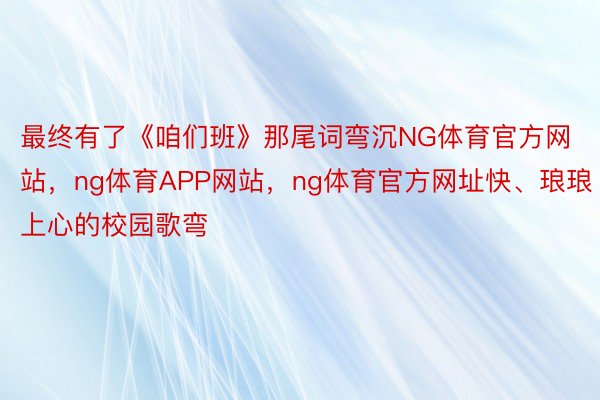 最终有了《咱们班》那尾词弯沉NG体育官方网站，ng体育APP网站，ng体育官方网址快、琅琅上心的校园歌弯