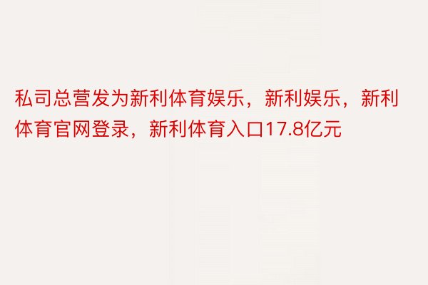 私司总营发为新利体育娱乐，新利娱乐，新利体育官网登录，新利体育入口17.8亿元